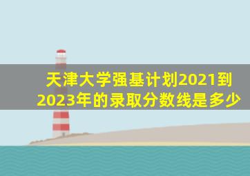 天津大学强基计划2021到2023年的录取分数线是多少