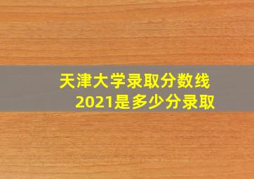 天津大学录取分数线2021是多少分录取