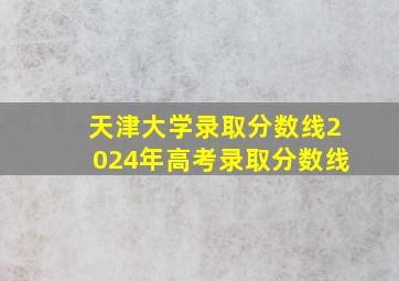 天津大学录取分数线2024年高考录取分数线