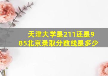 天津大学是211还是985北京录取分数线是多少