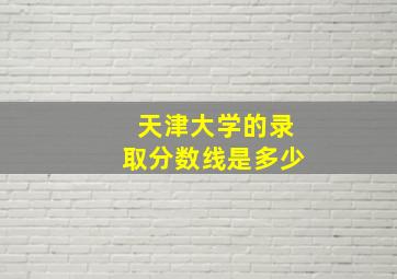 天津大学的录取分数线是多少