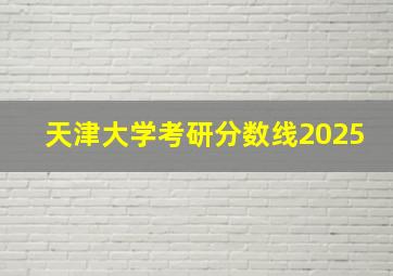 天津大学考研分数线2025