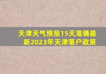 天津天气预报15天准确最新2023年天津落户政策