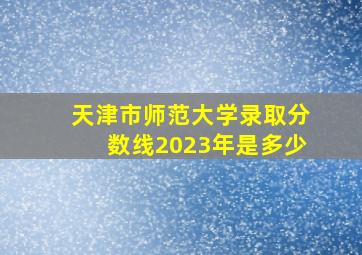 天津市师范大学录取分数线2023年是多少