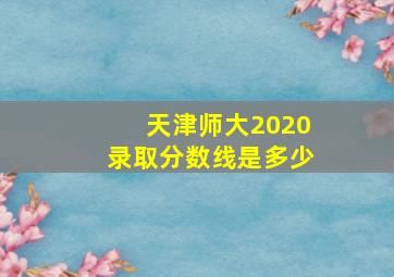 天津师大2020录取分数线是多少