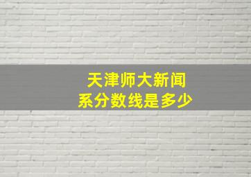 天津师大新闻系分数线是多少