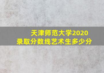 天津师范大学2020录取分数线艺术生多少分