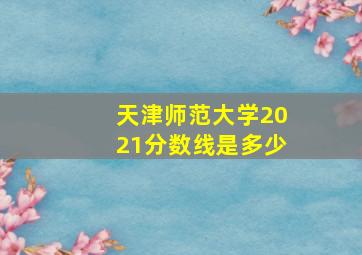 天津师范大学2021分数线是多少