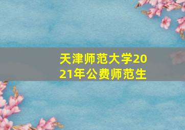 天津师范大学2021年公费师范生