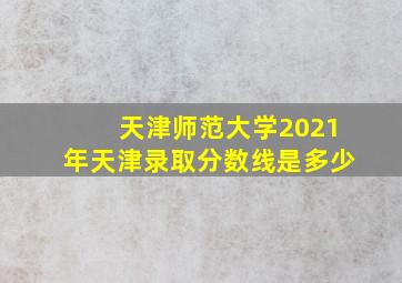 天津师范大学2021年天津录取分数线是多少