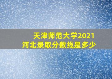 天津师范大学2021河北录取分数线是多少