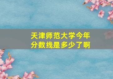 天津师范大学今年分数线是多少了啊