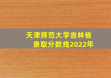 天津师范大学吉林省录取分数线2022年