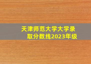 天津师范大学大学录取分数线2023年级