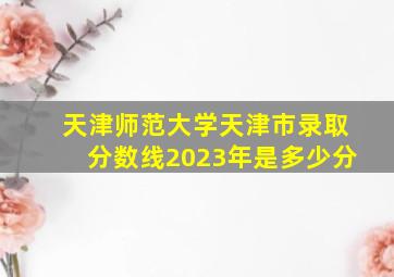 天津师范大学天津市录取分数线2023年是多少分