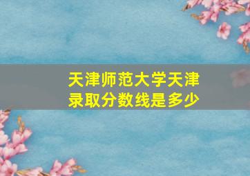 天津师范大学天津录取分数线是多少