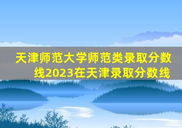 天津师范大学师范类录取分数线2023在天津录取分数线