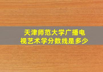 天津师范大学广播电视艺术学分数线是多少