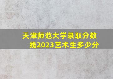 天津师范大学录取分数线2023艺术生多少分