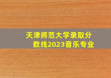 天津师范大学录取分数线2023音乐专业