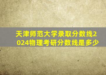 天津师范大学录取分数线2024物理考研分数线是多少