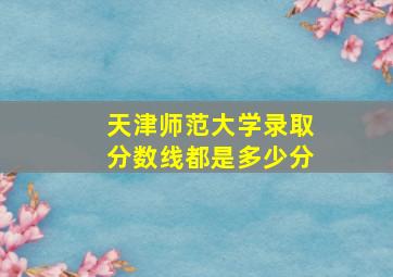 天津师范大学录取分数线都是多少分