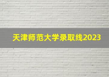 天津师范大学录取线2023