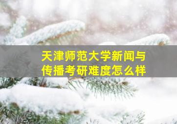 天津师范大学新闻与传播考研难度怎么样