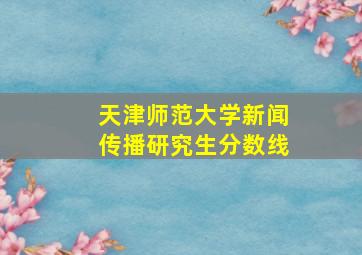 天津师范大学新闻传播研究生分数线