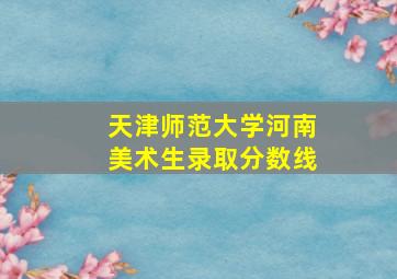 天津师范大学河南美术生录取分数线