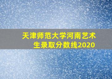 天津师范大学河南艺术生录取分数线2020