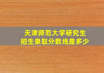 天津师范大学研究生招生录取分数线是多少