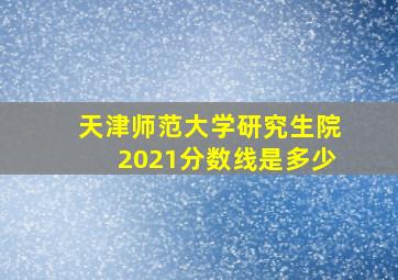 天津师范大学研究生院2021分数线是多少