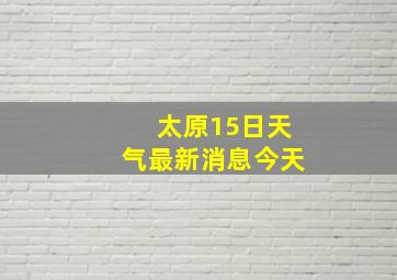 太原15日天气最新消息今天