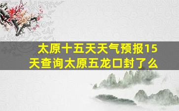 太原十五天天气预报15天查询太原五龙口封了么