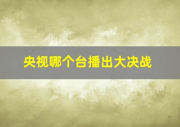 央视哪个台播出大决战