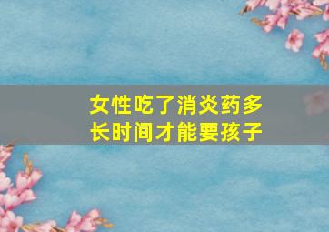 女性吃了消炎药多长时间才能要孩子