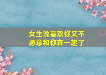 女生说喜欢你又不愿意和你在一起了