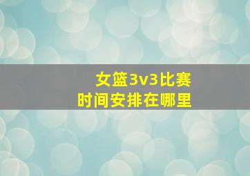 女篮3v3比赛时间安排在哪里