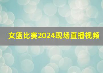 女篮比赛2024现场直播视频