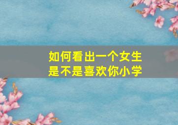 如何看出一个女生是不是喜欢你小学