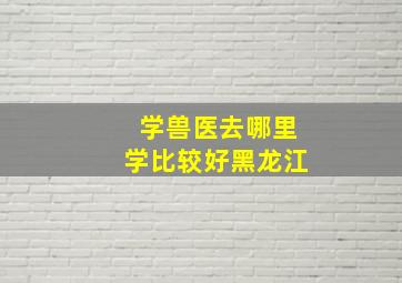 学兽医去哪里学比较好黑龙江