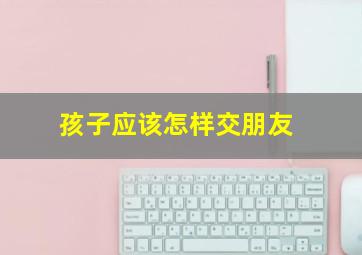 孩子应该怎样交朋友