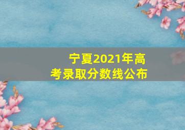 宁夏2021年高考录取分数线公布