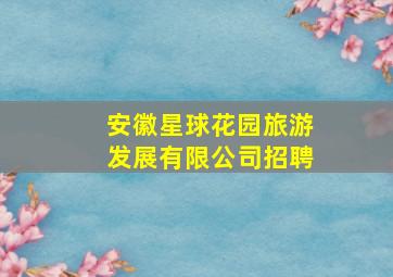 安徽星球花园旅游发展有限公司招聘