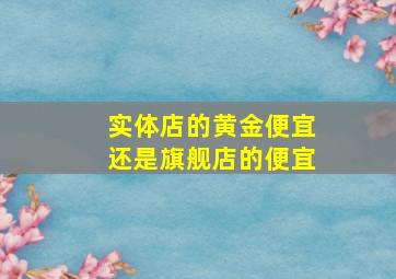 实体店的黄金便宜还是旗舰店的便宜