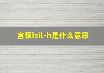 宫颈lsil-h是什么意思