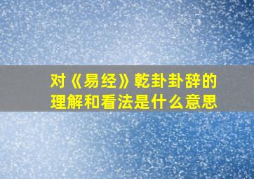 对《易经》乾卦卦辞的理解和看法是什么意思