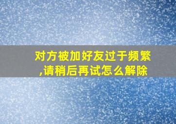 对方被加好友过于频繁,请稍后再试怎么解除