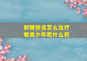 射精快该怎么治疗呢青少年吃什么药